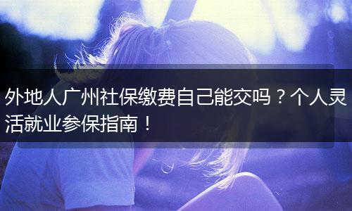外地人广州社保缴费自己能交吗?个人灵活就业参保指南!