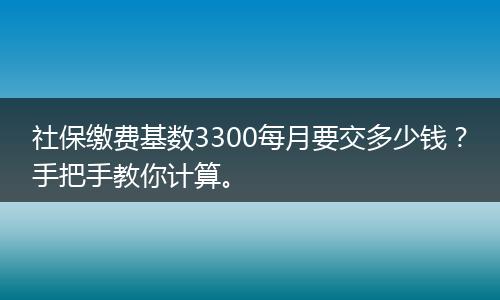 社保缴费基数3300每月要交多少钱？手把手教你计算。