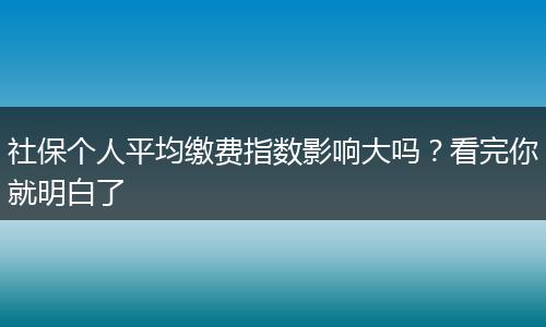 社保个人平均缴费指数影响大吗？看完你就明白了