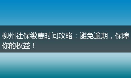 柳州社保缴费时间攻略：避免逾期，保障你的权益！