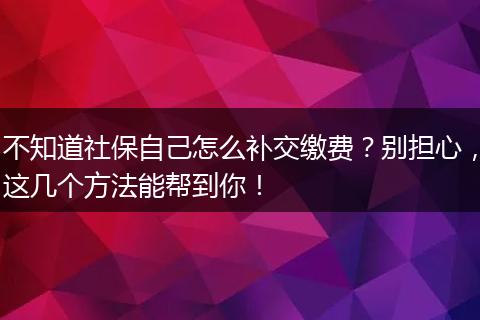 不知道社保自己怎么补交缴费?别担心,这几个方法能帮到你!