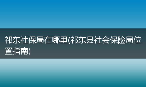 祁东社保局在哪里(祁东县社会保险局位置指南)