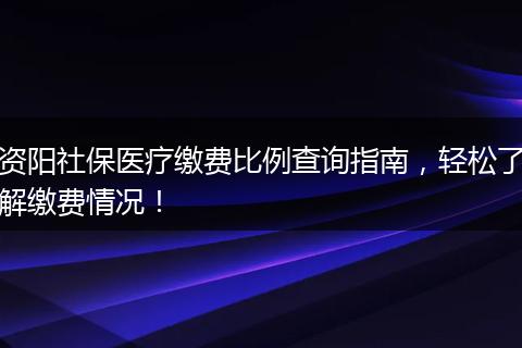 资阳社保医疗缴费比例查询指南，轻松了解缴费情况！
