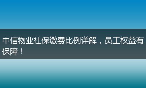 中信物业社保缴费比例详解，员工权益有保障！