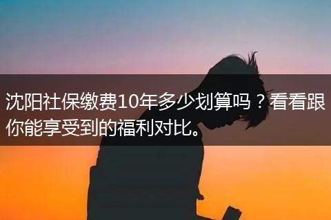 沈阳社保缴费10年多少划算吗?看看跟你能享受到的福利对比。