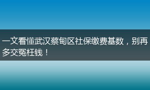 一文看懂武汉蔡甸区社保缴费基数,别再多交冤枉钱!