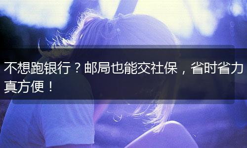 不想跑银行？邮局也能交社保，省时省力真方便！