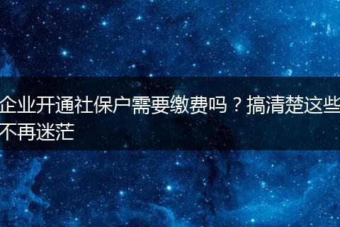 企业开通社保户需要缴费吗?搞清楚这些不再迷茫