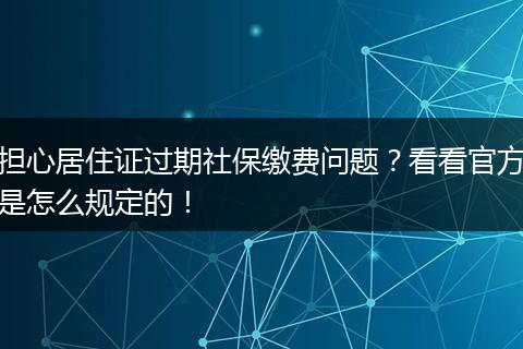 担心居住证过期社保缴费问题？看看官方是怎么规定的！