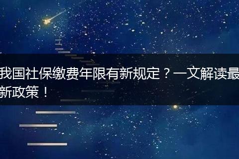 我国社保缴费年限有新规定?一文解读最新政策!