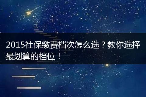 2015社保缴费档次怎么选？教你选择最划算的档位！