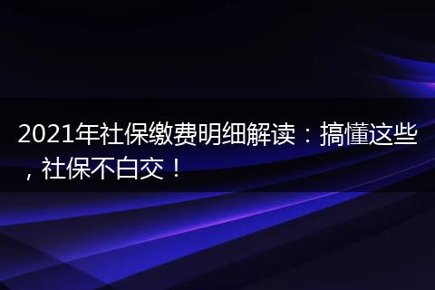 2021年社保缴费明细解读：搞懂这些，社保不白交！
