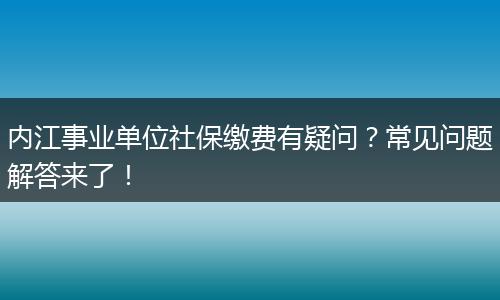 内江事业单位社保缴费有疑问?常见问题解答来了!