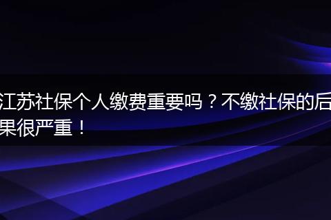江苏社保个人缴费重要吗？不缴社保的后果很严重！