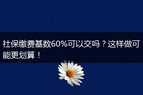 社保缴费基数60%可以交吗？这样做可能更划算！