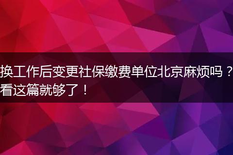 换工作后变更社保缴费单位北京麻烦吗？看这篇就够了！