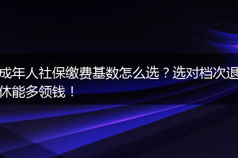 成年人社保缴费基数怎么选？选对档次退休能多领钱！