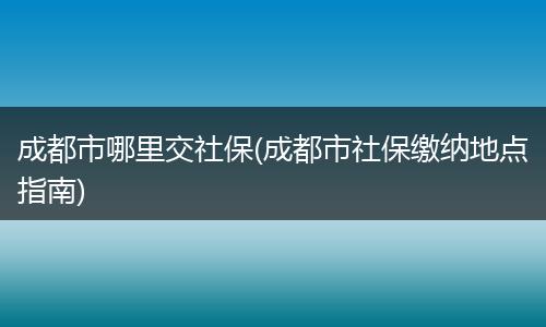 成都市哪里交社保(成都市社保缴纳地点指南)