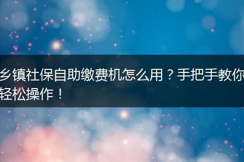 乡镇社保自助缴费机怎么用？手把手教你轻松操作！