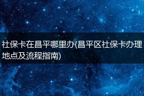 社保卡在昌平哪里办(昌平区社保卡办理地点及流程指南)