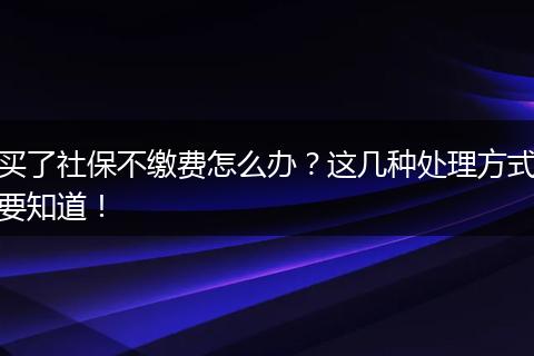 买了社保不缴费怎么办？这几种处理方式要知道！
