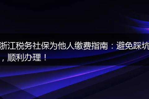 浙江税务社保为他人缴费指南:避免踩坑,顺利办理!