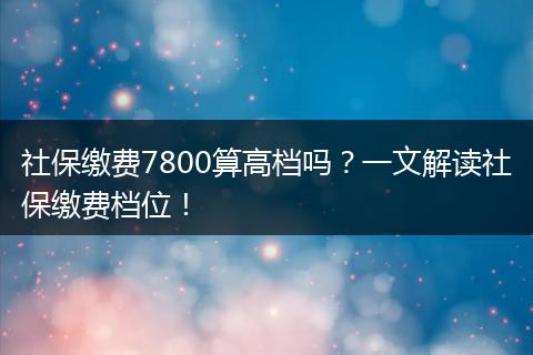 社保缴费7800算高档吗？一文解读社保缴费档位！