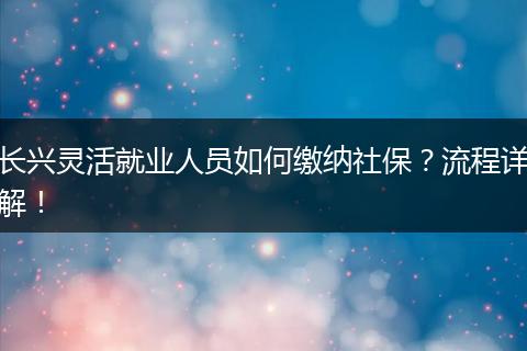 长兴灵活就业人员如何缴纳社保？流程详解！