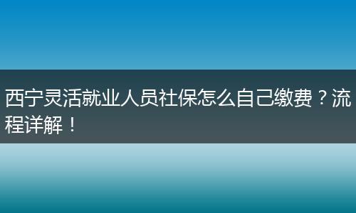 西宁灵活就业人员社保怎么自己缴费?流程详解!
