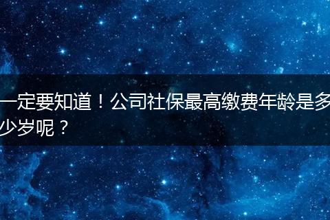 一定要知道！公司社保最高缴费年龄是多少岁呢？