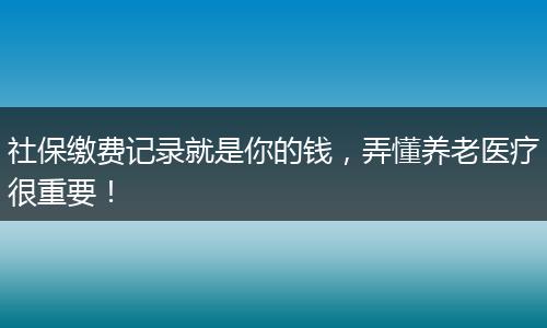 社保缴费记录就是你的钱，弄懂养老医疗很重要！