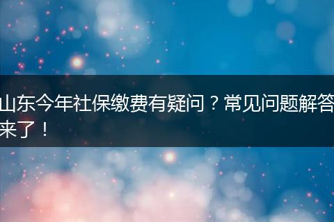山东今年社保缴费有疑问？常见问题解答来了！