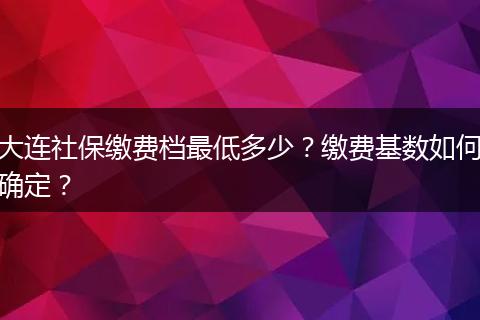 大连社保缴费档最低多少？缴费基数如何确定？