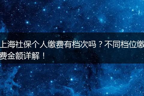 上海社保个人缴费有档次吗?不同档位缴费金额详解!