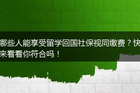 哪些人能享受留学回国社保视同缴费？快来看看你符合吗！