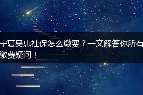 宁夏吴忠社保怎么缴费?一文解答你所有缴费疑问!