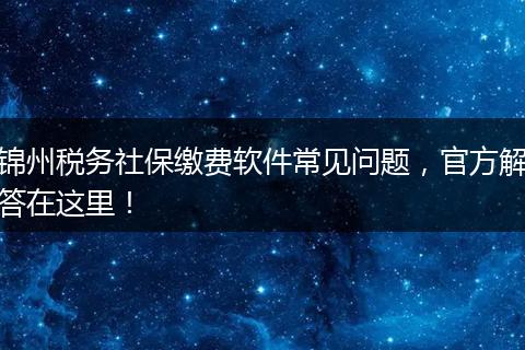 锦州税务社保缴费软件常见问题，官方解答在这里！