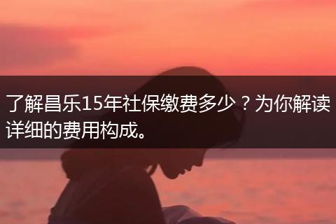 了解昌乐15年社保缴费多少？为你解读详细的费用构成。