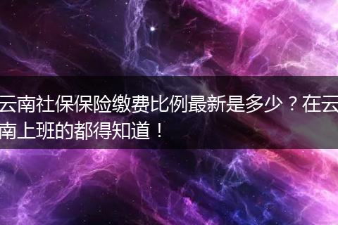 云南社保保险缴费比例最新是多少?在云南上班的都得知道!