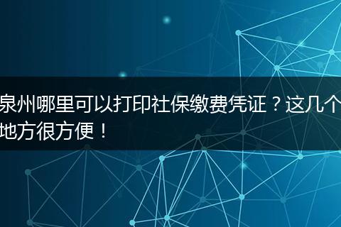 泉州哪里可以打印社保缴费凭证？这几个地方很方便！
