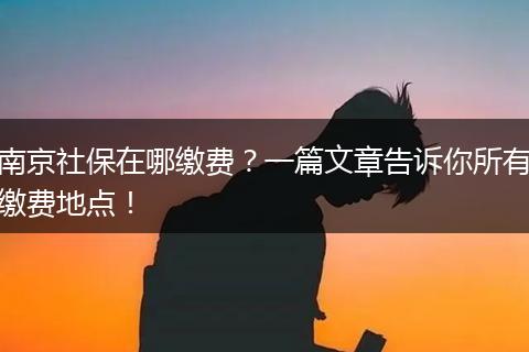 南京社保在哪缴费？一篇文章告诉你所有缴费地点！