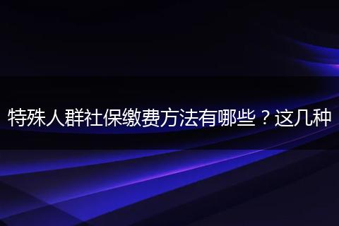 特殊人群社保缴费方法有哪些?这几种