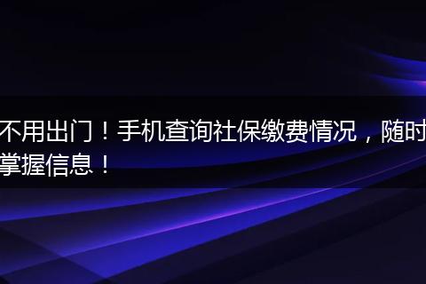 不用出门!手机查询社保缴费情况,随时掌握信息!