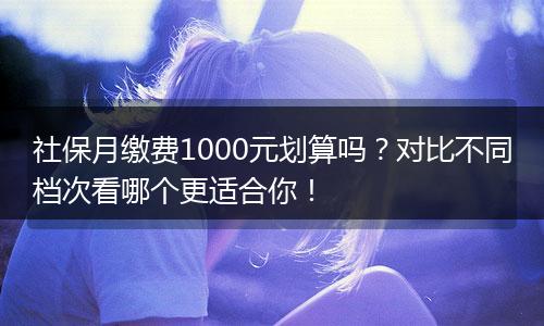 社保月缴费1000元划算吗?对比不同档次看哪个更适合你!