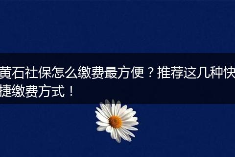黄石社保怎么缴费最方便？推荐这几种快捷缴费方式！
