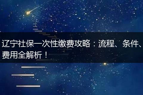 辽宁社保一次性缴费攻略：流程、条件、费用全解析！