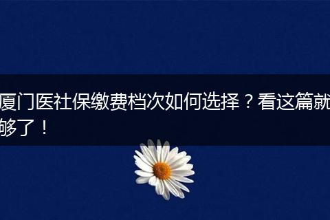 厦门医社保缴费档次如何选择？看这篇就够了！