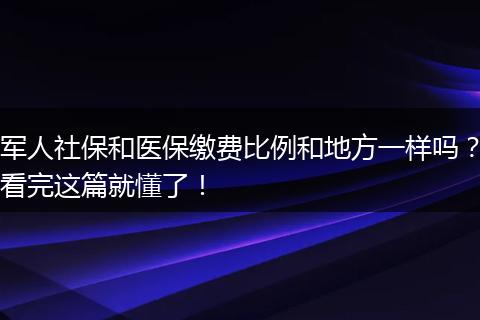 军人社保和医保缴费比例和地方一样吗？看完这篇就懂了！