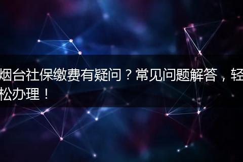 烟台社保缴费有疑问?常见问题解答,轻松办理!