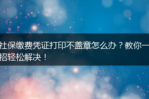 社保缴费凭证打印不盖章怎么办?教你一招轻松解决!